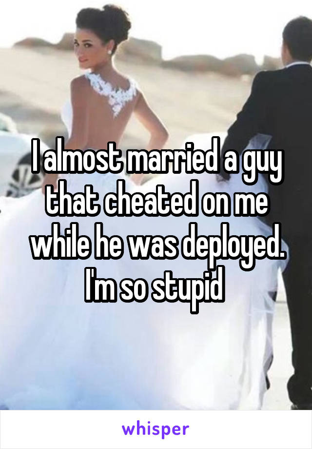 I almost married a guy that cheated on me while he was deployed. I'm so stupid 