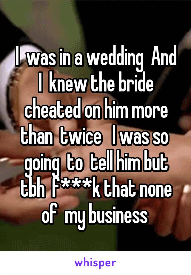 I  was in a wedding  And I  knew the bride cheated on him more than  twice   I was so  going  to  tell him but tbh  f***k that none of  my business 