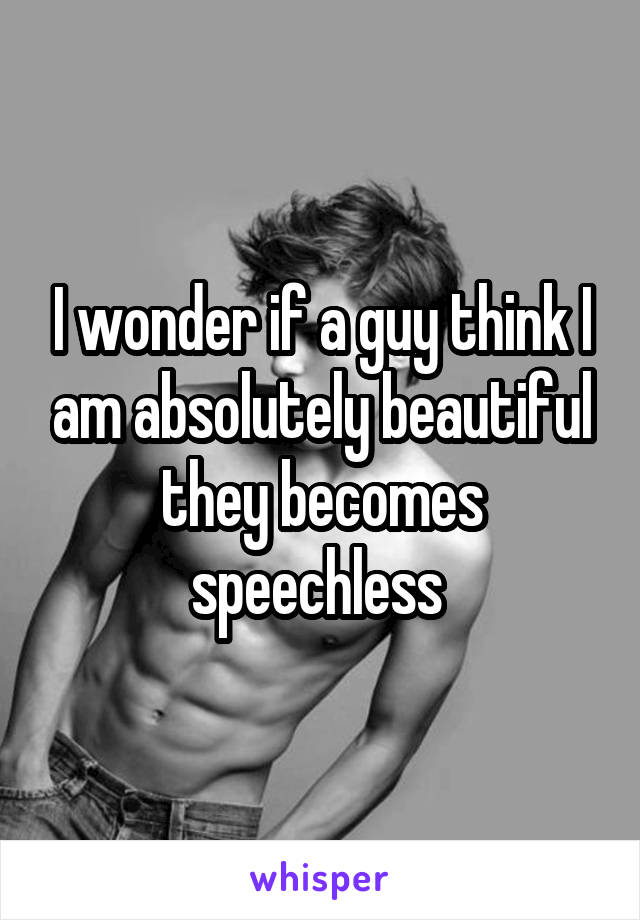 I wonder if a guy think I am absolutely beautiful they becomes speechless 