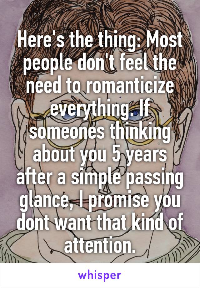 Here's the thing: Most people don't feel the need to romanticize everything. If someones thinking about you 5 years after a simple passing glance, I promise you dont want that kind of attention.