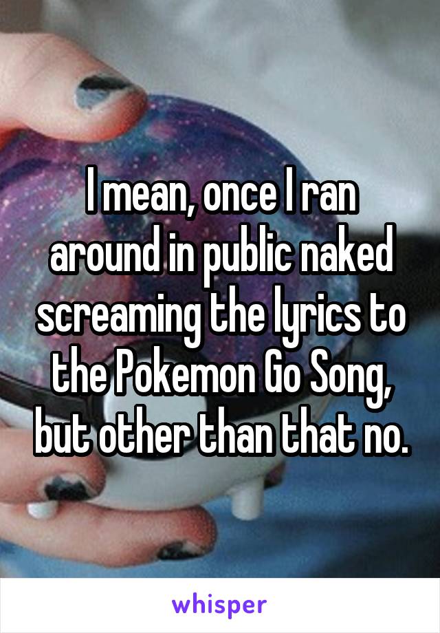 I mean, once I ran around in public naked screaming the lyrics to the Pokemon Go Song, but other than that no.