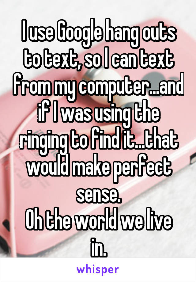 I use Google hang outs to text, so I can text from my computer...and if I was using the ringing to find it...that would make perfect sense.
Oh the world we live in.