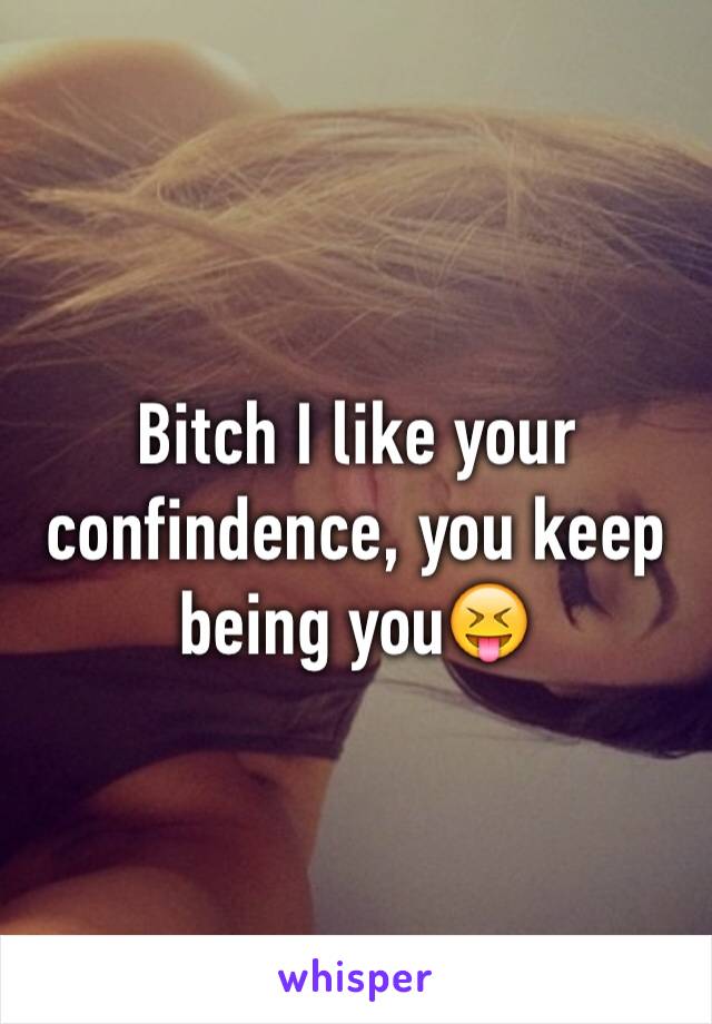 Bitch I like your confindence, you keep being you😝