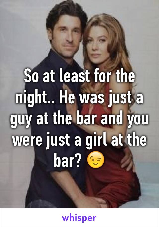 So at least for the night.. He was just a guy at the bar and you were just a girl at the bar? 😉