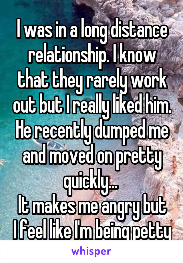 I was in a long distance relationship. I know that they rarely work out but I really liked him. He recently dumped me and moved on pretty quickly... 
It makes me angry but I feel like I'm being petty
