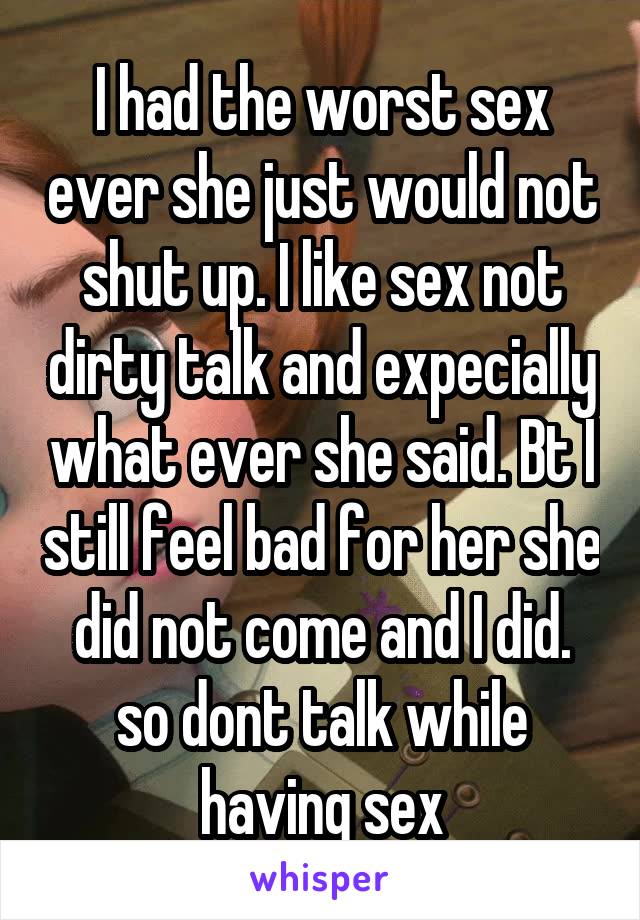 I had the worst sex ever she just would not shut up. I like sex not dirty talk and expecially what ever she said. Bt I still feel bad for her she did not come and I did. so dont talk while having sex