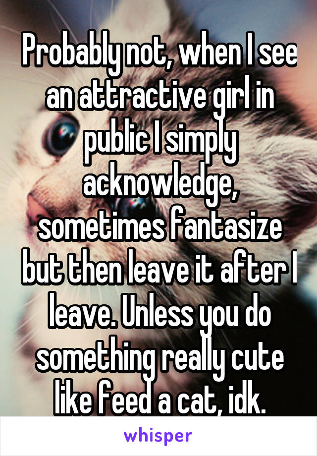 Probably not, when I see an attractive girl in public I simply acknowledge, sometimes fantasize but then leave it after I leave. Unless you do something really cute like feed a cat, idk.