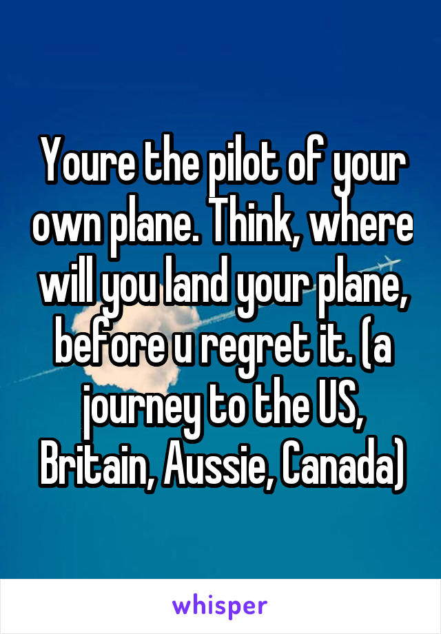 Youre the pilot of your own plane. Think, where will you land your plane, before u regret it. (a journey to the US, Britain, Aussie, Canada)