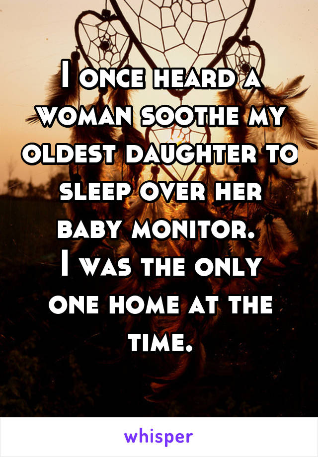 I once heard a woman soothe my oldest daughter to sleep over her baby monitor. 
I was the only one home at the time.
