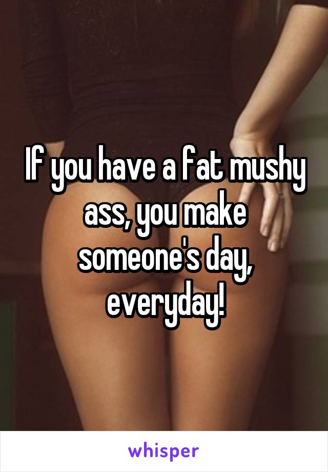 If you have a fat mushy ass, you make someone's day, everyday!