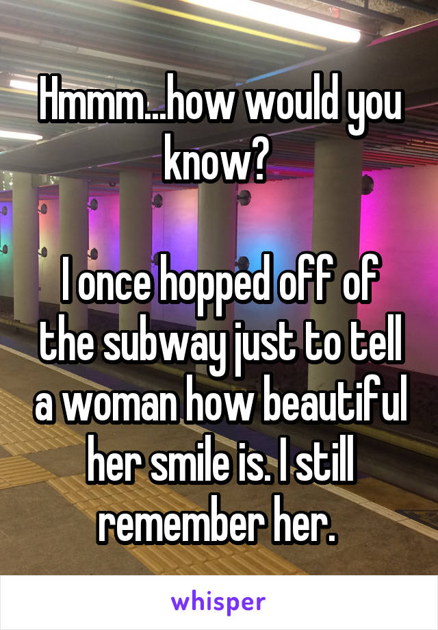 Hmmm...how would you know? 

I once hopped off of the subway just to tell a woman how beautiful her smile is. I still remember her. 