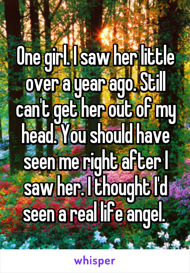 One girl. I saw her little over a year ago. Still can't get her out of my head. You should have seen me right after I saw her. I thought I'd seen a real life angel. 