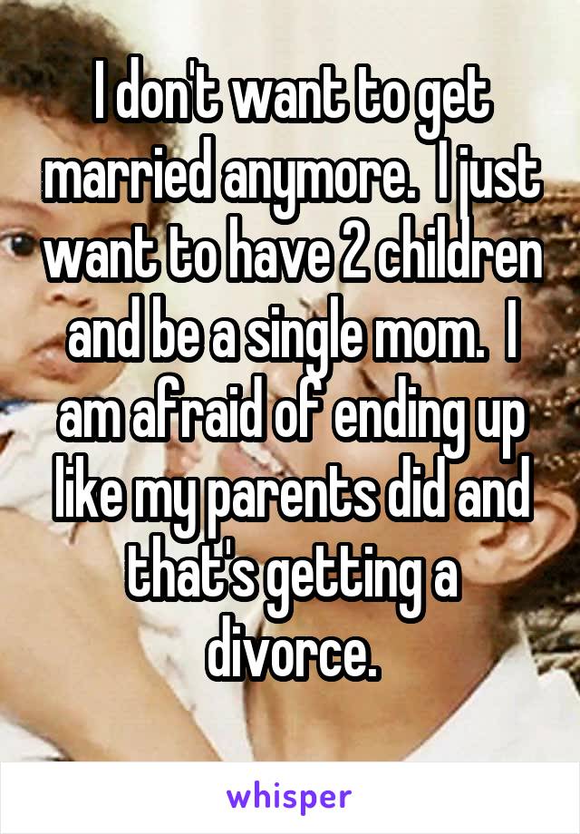 I don't want to get married anymore.  I just want to have 2 children and be a single mom.  I am afraid of ending up like my parents did and that's getting a divorce.
