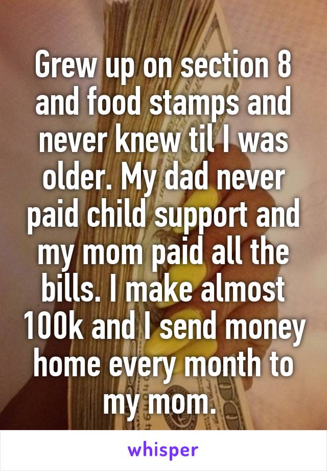 Grew up on section 8 and food stamps and never knew til I was older. My dad never paid child support and my mom paid all the bills. I make almost 100k and I send money home every month to my mom. 
