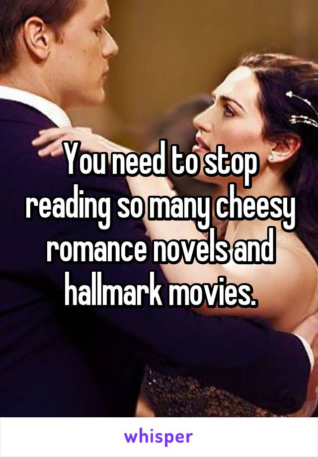 You need to stop reading so many cheesy romance novels and hallmark movies.