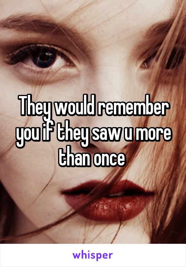 They would remember you if they saw u more than once 