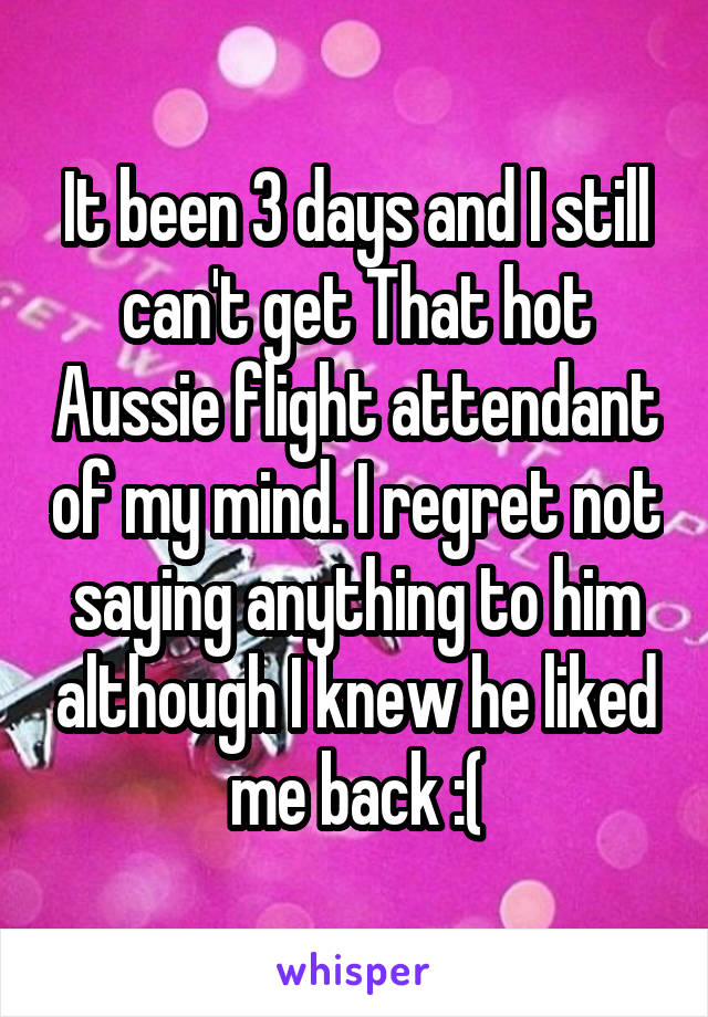 It been 3 days and I still can't get That hot Aussie flight attendant of my mind. I regret not saying anything to him although I knew he liked me back :(