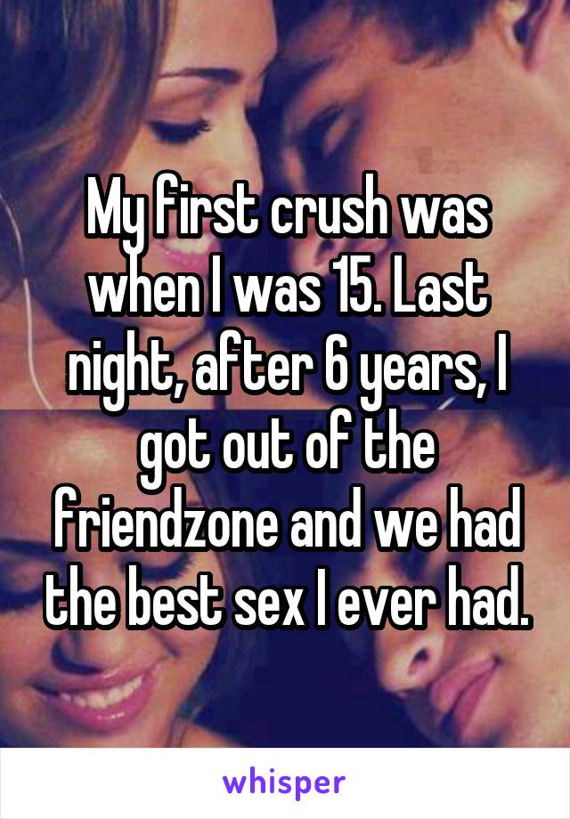 My first crush was when I was 15. Last night, after 6 years, I got out of the friendzone and we had the best sex I ever had.