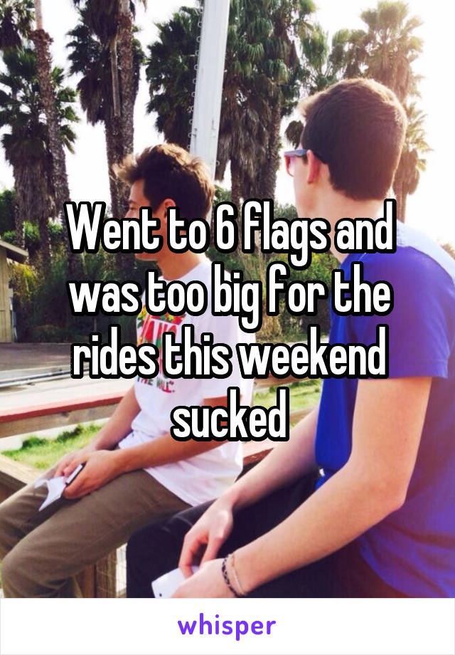 Went to 6 flags and was too big for the rides this weekend sucked