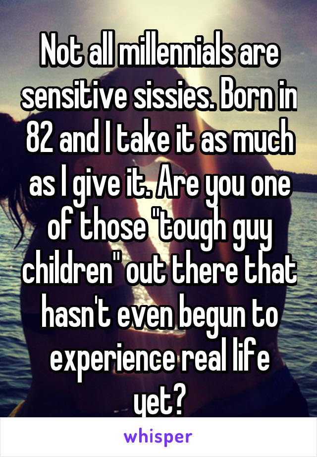 Not all millennials are sensitive sissies. Born in 82 and I take it as much as I give it. Are you one of those "tough guy children" out there that hasn't even begun to experience real life yet?