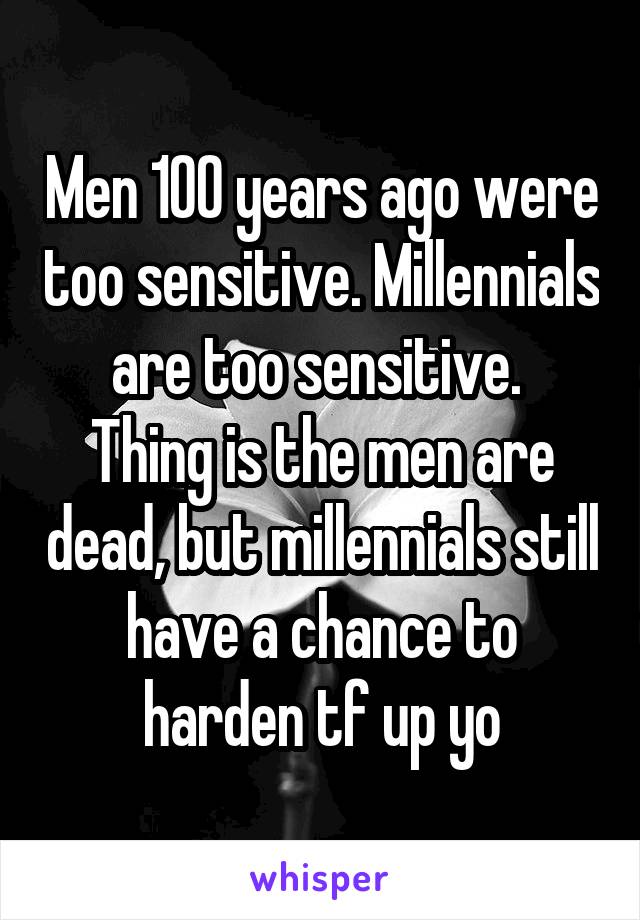 Men 100 years ago were too sensitive. Millennials are too sensitive. 
Thing is the men are dead, but millennials still have a chance to harden tf up yo