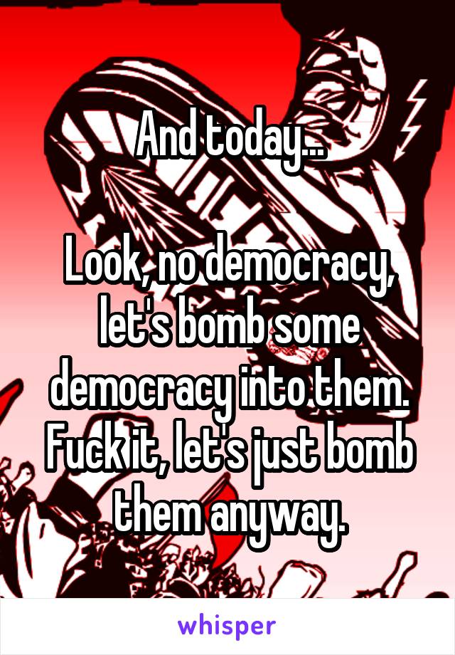 And today...

Look, no democracy, let's bomb some democracy into them.
Fuck it, let's just bomb them anyway.