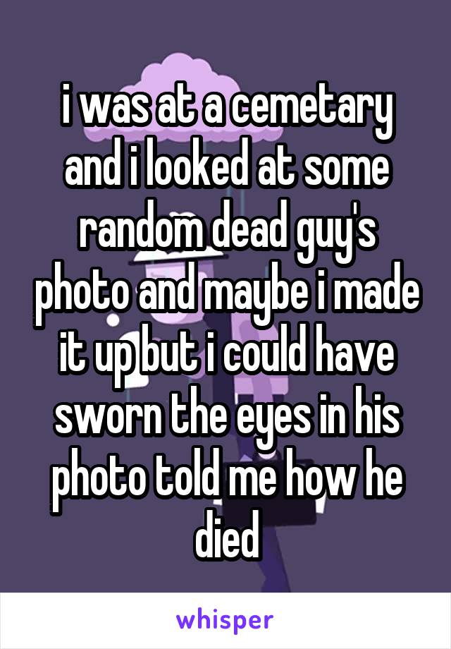 i was at a cemetary and i looked at some random dead guy's photo and maybe i made it up but i could have sworn the eyes in his photo told me how he died