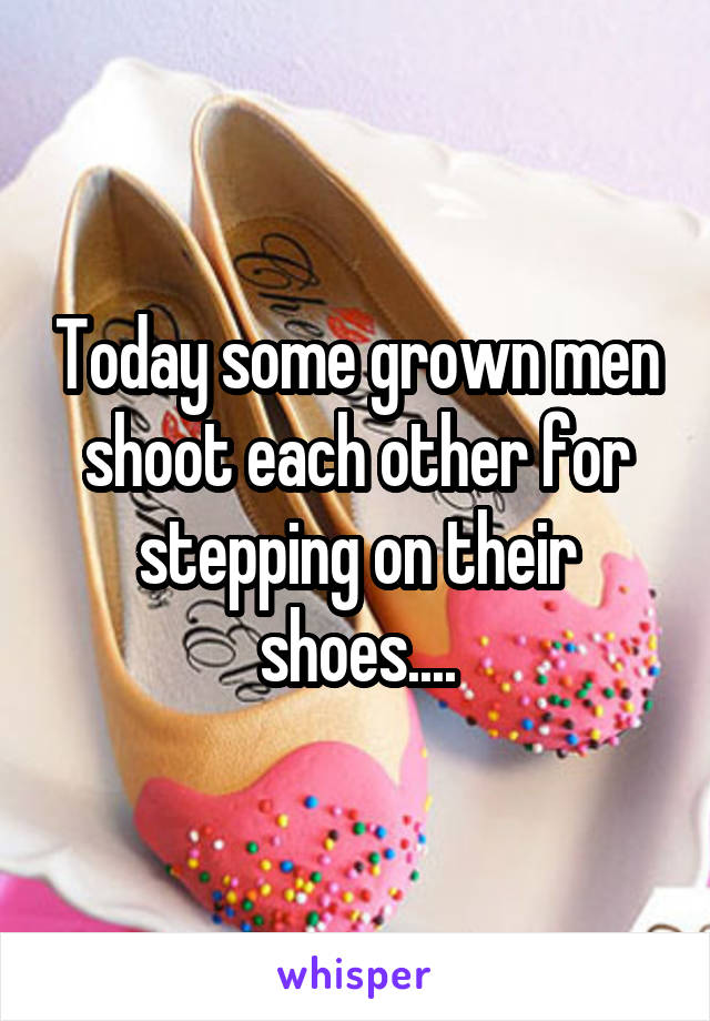 Today some grown men shoot each other for stepping on their shoes....