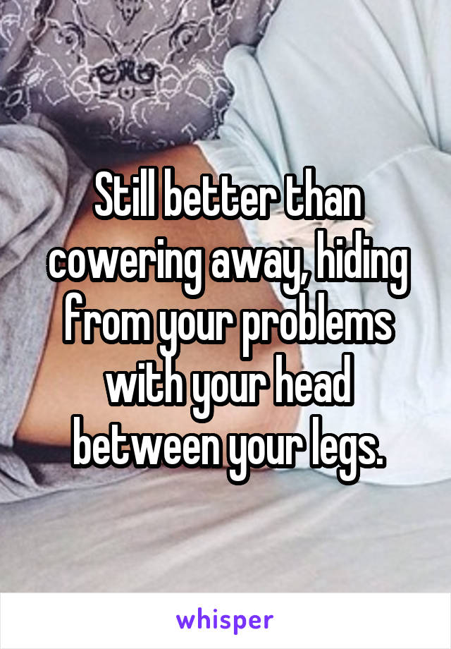 Still better than cowering away, hiding from your problems with your head between your legs.