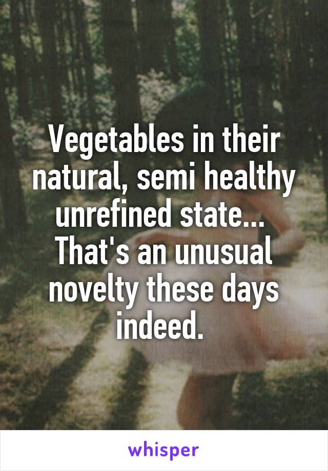 Vegetables in their natural, semi healthy unrefined state...  That's an unusual novelty these days indeed. 