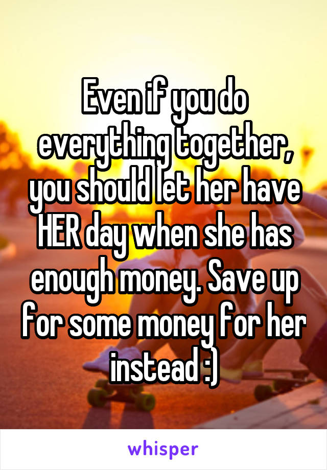 Even if you do everything together, you should let her have HER day when she has enough money. Save up for some money for her instead :)