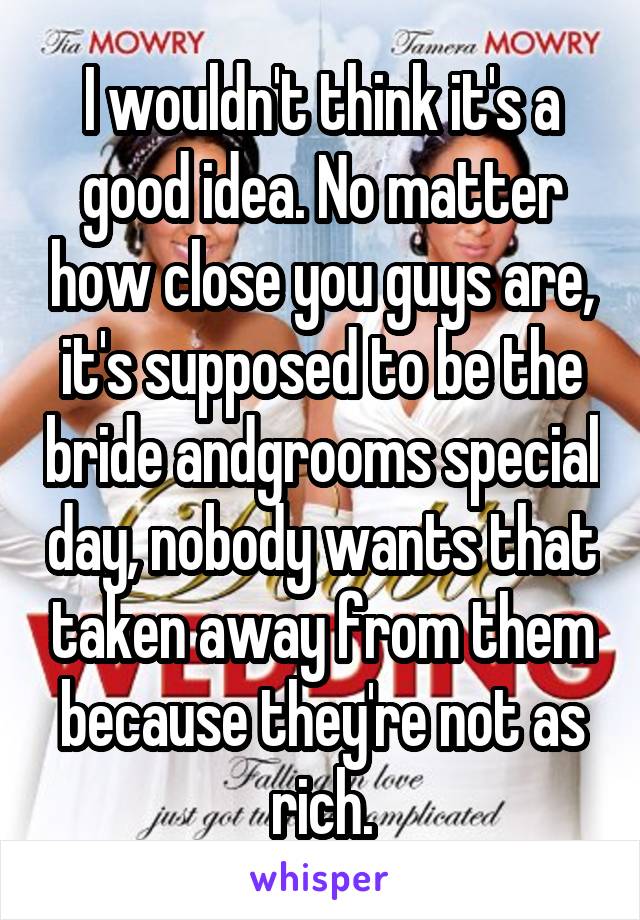 I wouldn't think it's a good idea. No matter how close you guys are, it's supposed to be the bride andgrooms special day, nobody wants that taken away from them because they're not as rich.