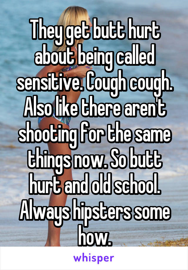 They get butt hurt about being called sensitive. Cough cough. Also like there aren't shooting for the same things now. So butt hurt and old school. Always hipsters some how.
