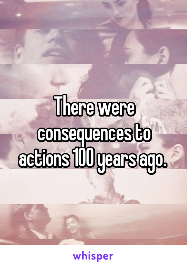 There were consequences to actions 100 years ago. 