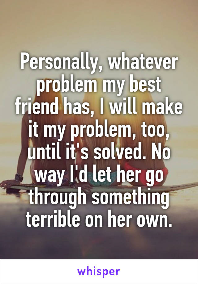 Personally, whatever problem my best friend has, I will make it my problem, too, until it's solved. No way I'd let her go through something terrible on her own.