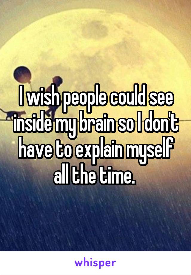 I wish people could see inside my brain so I don't have to explain myself all the time. 