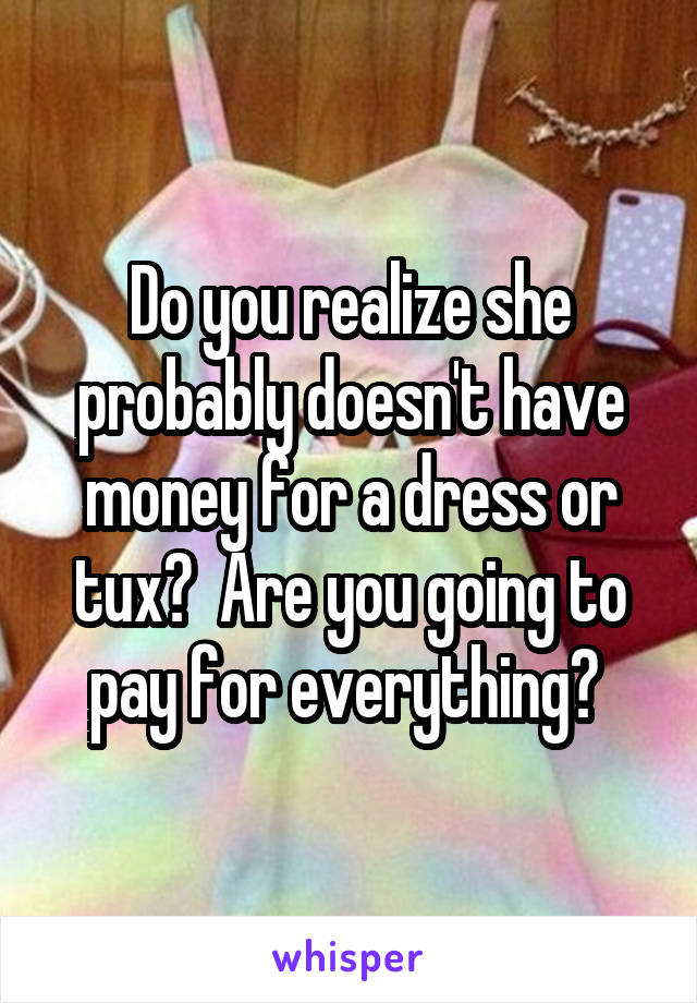 Do you realize she probably doesn't have money for a dress or tux?  Are you going to pay for everything? 