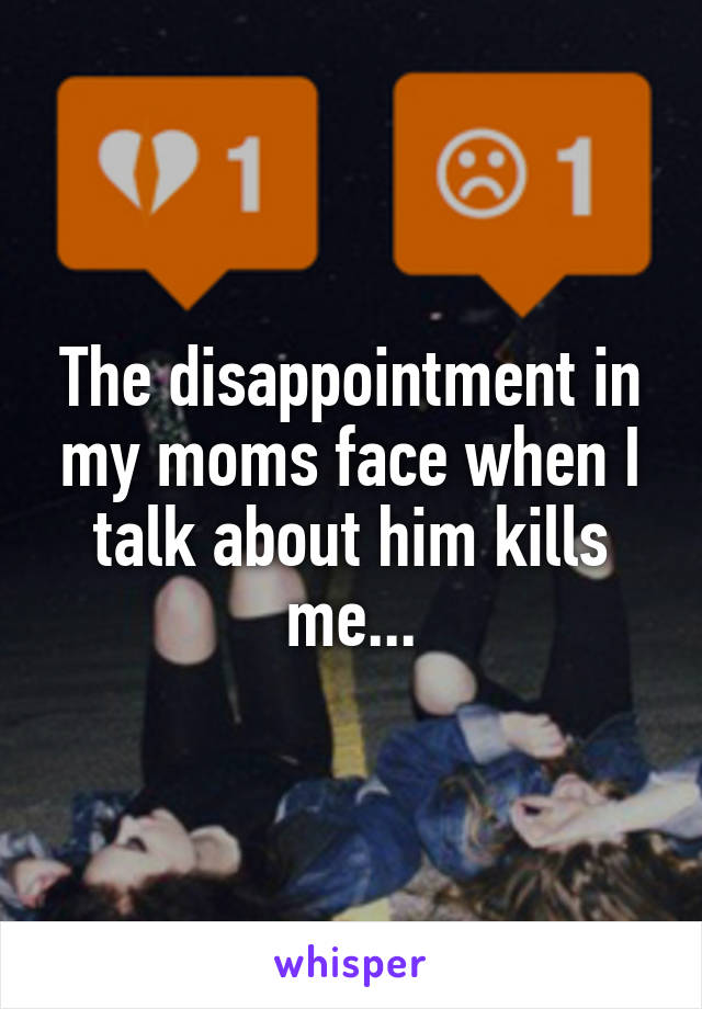 The disappointment in my moms face when I talk about him kills me...