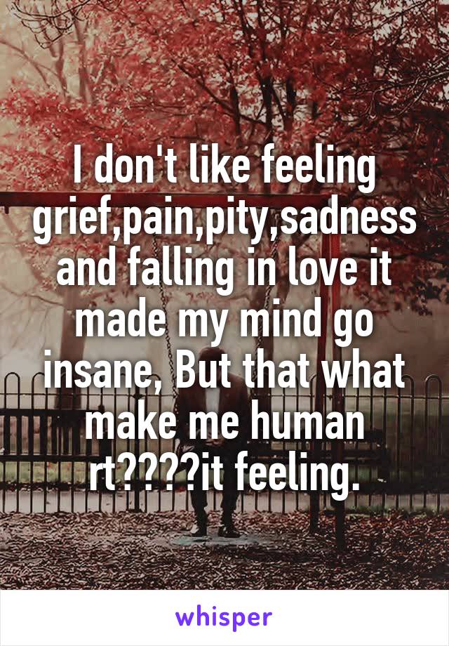 I don't like feeling grief,pain,pity,sadness and falling in love it made my mind go insane, But that what make me human rt????it feeling.