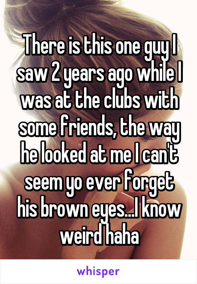 There is this one guy I saw 2 years ago while I was at the clubs with some friends, the way he looked at me I can't seem yo ever forget his brown eyes...I know weird haha