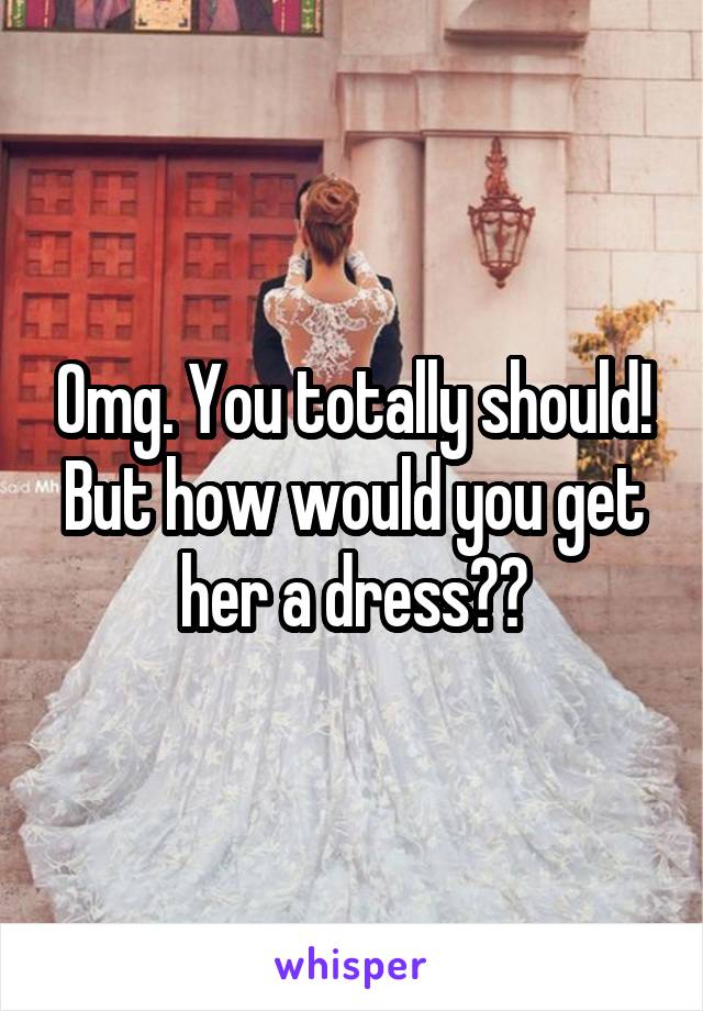 Omg. You totally should! But how would you get her a dress??