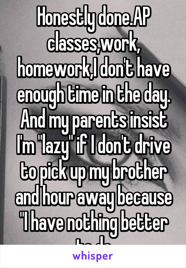 Honestly done.AP classes,work, homework,I don't have enough time in the day. And my parents insist I'm "lazy" if I don't drive to pick up my brother and hour away because "I have nothing better to do