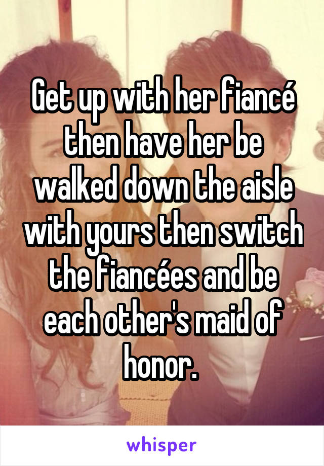 Get up with her fiancé then have her be walked down the aisle with yours then switch the fiancées and be each other's maid of honor. 