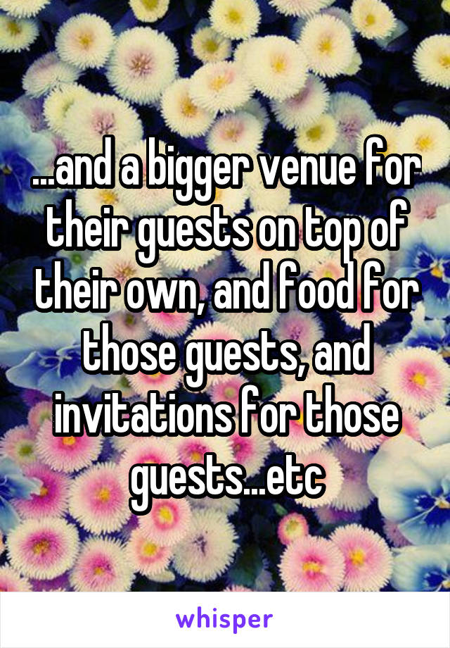 ...and a bigger venue for their guests on top of their own, and food for those guests, and invitations for those guests...etc