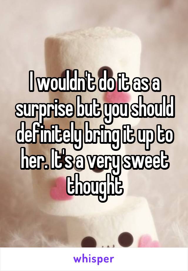 I wouldn't do it as a surprise but you should definitely bring it up to her. It's a very sweet thought