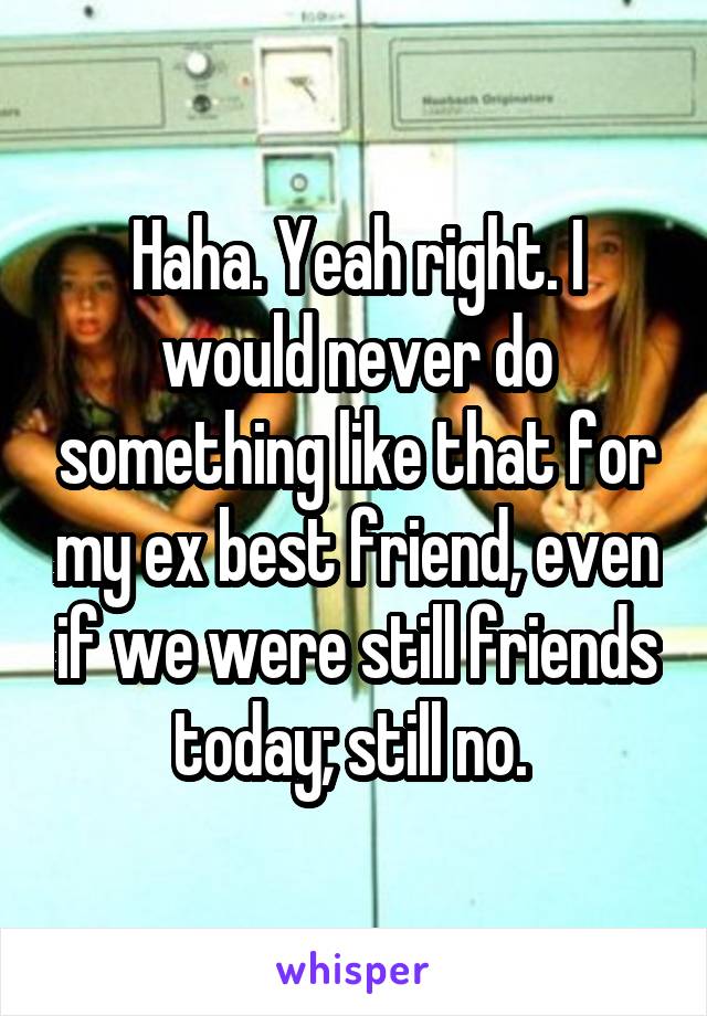 Haha. Yeah right. I would never do something like that for my ex best friend, even if we were still friends today; still no. 