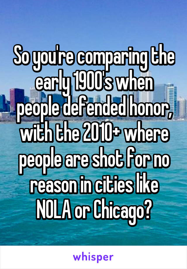 So you're comparing the early 1900's when people defended honor, with the 2010+ where people are shot for no reason in cities like NOLA or Chicago?
