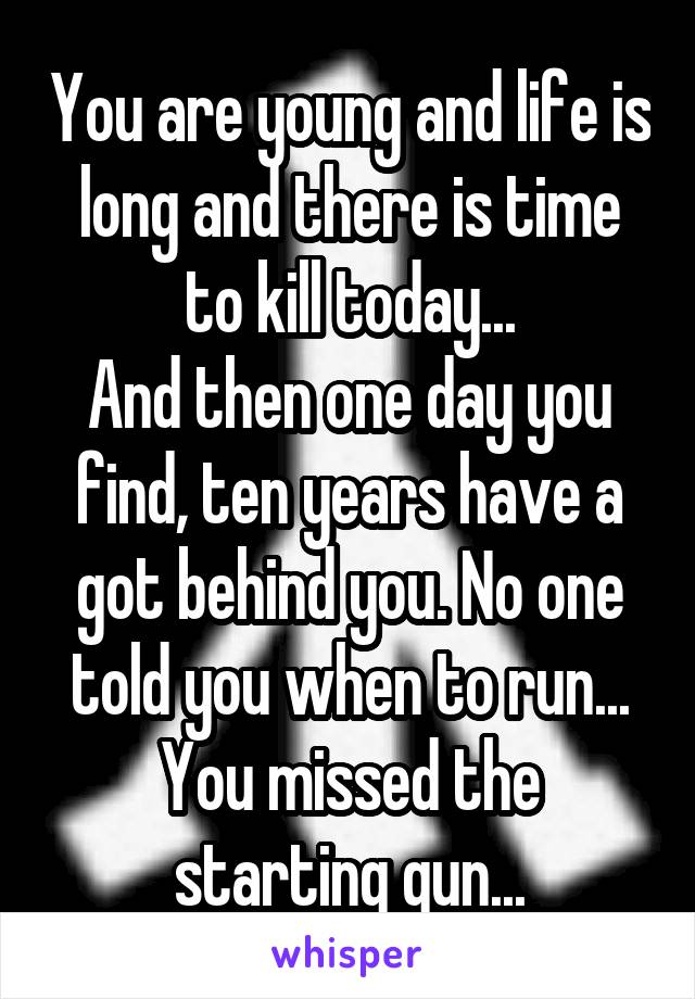 You are young and life is long and there is time to kill today...
And then one day you find, ten years have a got behind you. No one told you when to run... You missed the starting gun...