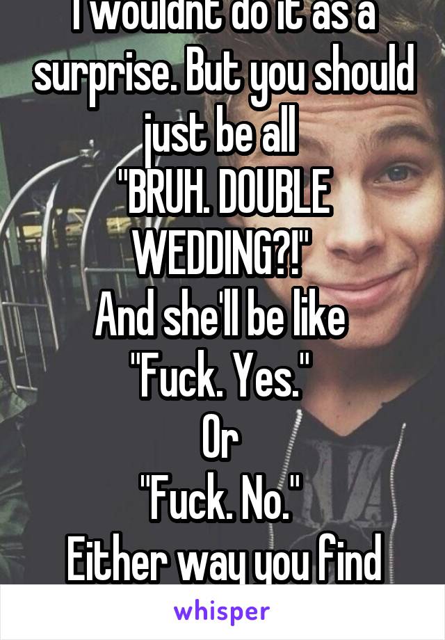 I wouldnt do it as a surprise. But you should just be all 
"BRUH. DOUBLE WEDDING?!" 
And she'll be like 
"Fuck. Yes." 
Or 
"Fuck. No." 
Either way you find out