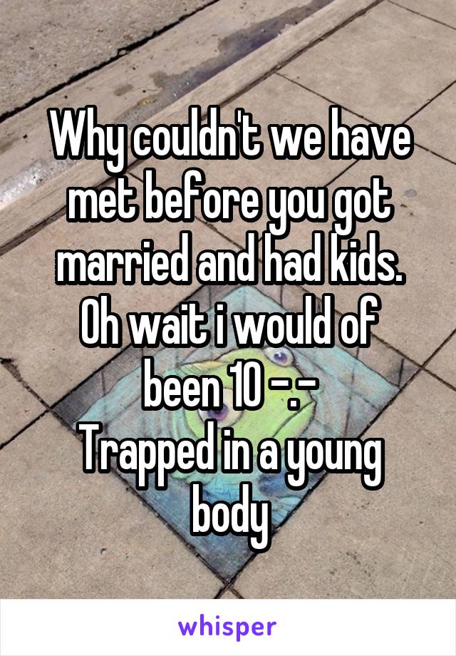 Why couldn't we have met before you got married and had kids.
Oh wait i would of been 10 -.-
Trapped in a young body